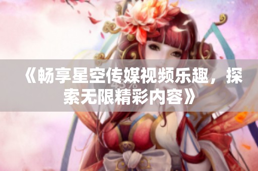 《畅享星空传媒视频乐趣，探索无限精彩内容》
