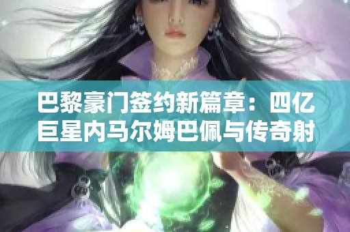 巴黎豪门签约新篇章：四亿巨星内马尔姆巴佩与传奇射手卡瓦尼的故事