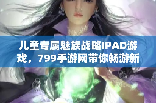 儿童专属魅族战略IPAD游戏，799手游网带你畅游新世界