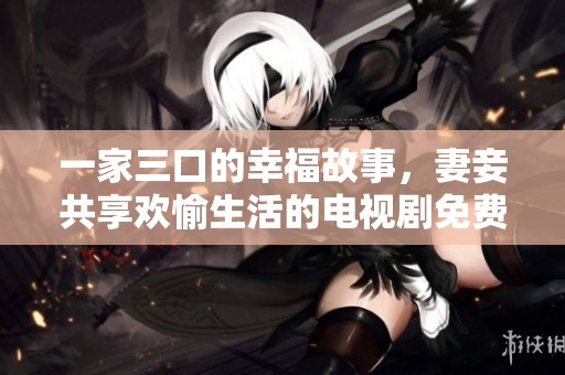一家三口的幸福故事，妻妾共享欢愉生活的电视剧免费观看