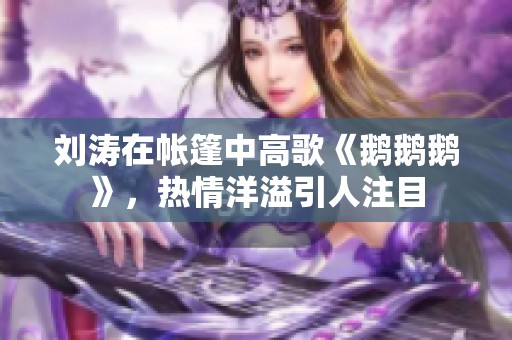 刘涛在帐篷中高歌《鹅鹅鹅》，热情洋溢引人注目