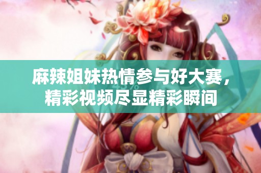 麻辣姐妹热情参与好大赛，精彩视频尽显精彩瞬间