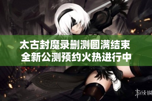 太古封魔录删测圆满结束 全新公测预约火热进行中