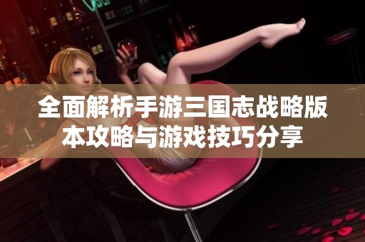 全面解析手游三国志战略版本攻略与游戏技巧分享