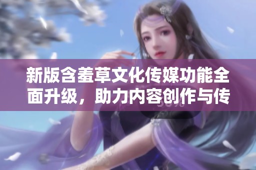 新版含羞草文化传媒功能全面升级，助力内容创作与传播