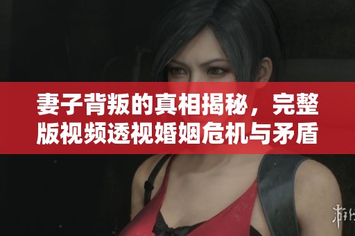 妻子背叛的真相揭秘，完整版视频透视婚姻危机与矛盾
