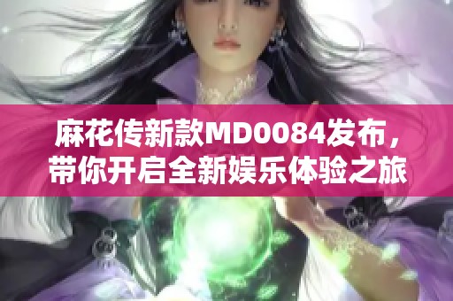 麻花传新款MD0084发布，带你开启全新娱乐体验之旅