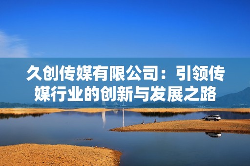 久创传媒有限公司：引领传媒行业的创新与发展之路