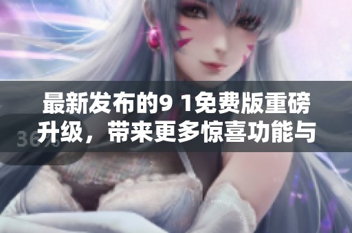 最新发布的9 1免费版重磅升级，带来更多惊喜功能与体验