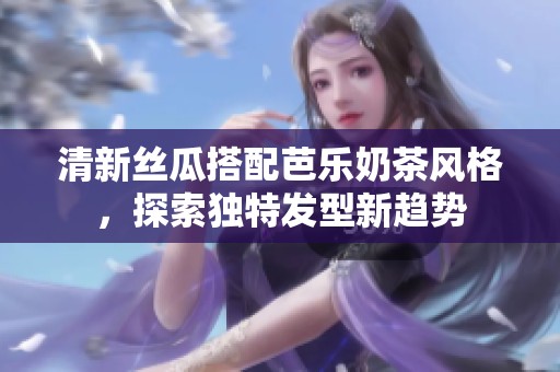清新丝瓜搭配芭乐奶茶风格，探索独特发型新趋势
