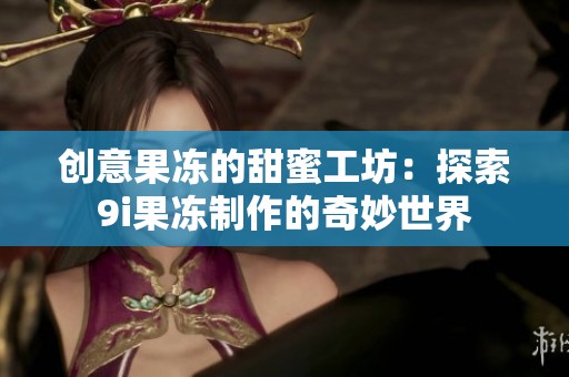 创意果冻的甜蜜工坊：探索9i果冻制作的奇妙世界