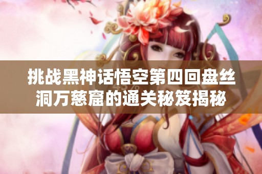 挑战黑神话悟空第四回盘丝洞万慈窟的通关秘笈揭秘