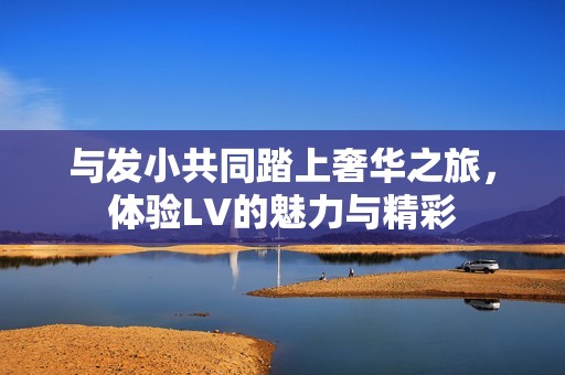 与发小共同踏上奢华之旅，体验LV的魅力与精彩