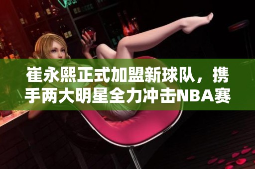 崔永熙正式加盟新球队，携手两大明星全力冲击NBA赛事