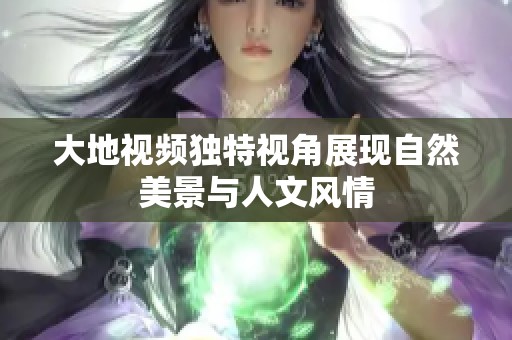 大地视频独特视角展现自然美景与人文风情