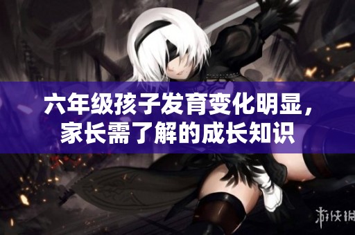 六年级孩子发育变化明显，家长需了解的成长知识