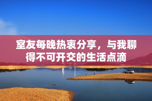 室友每晚热衷分享，与我聊得不可开交的生活点滴