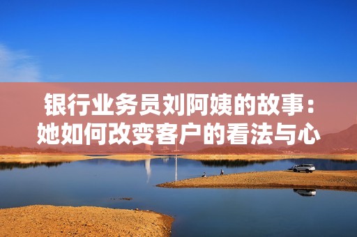 银行业务员刘阿姨的故事：她如何改变客户的看法与心态
