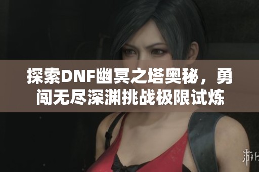探索DNF幽冥之塔奥秘，勇闯无尽深渊挑战极限试炼