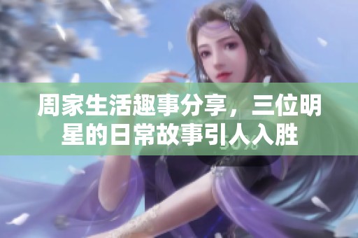 周家生活趣事分享，三位明星的日常故事引人入胜