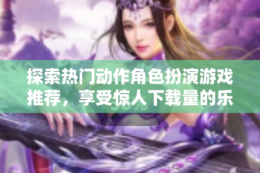 探索热门动作角色扮演游戏推荐，享受惊人下载量的乐趣