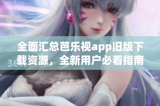 全面汇总芭乐视app旧版下载资源，全新用户必看指南