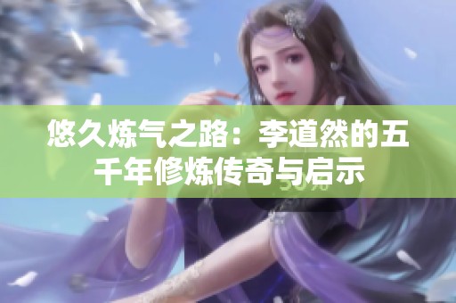 悠久炼气之路：李道然的五千年修炼传奇与启示