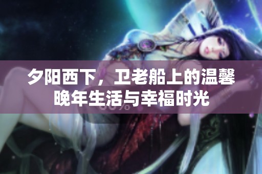 夕阳西下，卫老船上的温馨晚年生活与幸福时光