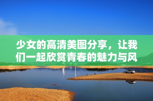 少女的高清美图分享，让我们一起欣赏青春的魅力与风采