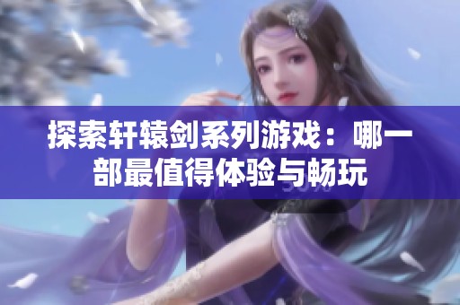 探索轩辕剑系列游戏：哪一部最值得体验与畅玩