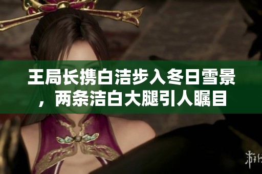 王局长携白洁步入冬日雪景，两条洁白大腿引人瞩目