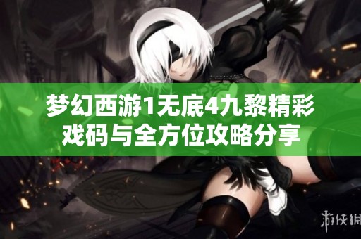 梦幻西游1无底4九黎精彩戏码与全方位攻略分享