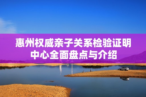 惠州权威亲子关系检验证明中心全面盘点与介绍