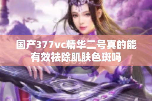 国产377vc精华二号真的能有效祛除肌肤色斑吗