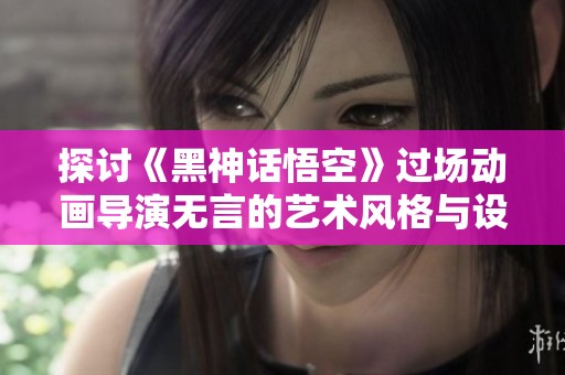 探讨《黑神话悟空》过场动画导演无言的艺术风格与设计理念