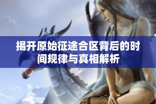 揭开原始征途合区背后的时间规律与真相解析