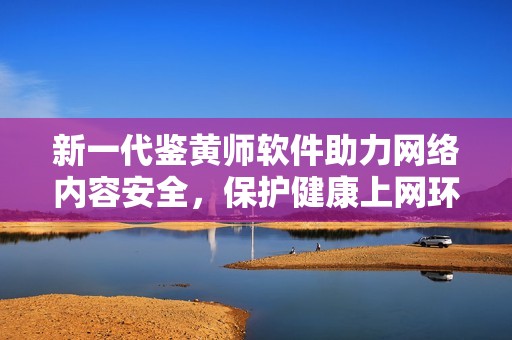 新一代鉴黄师软件助力网络内容安全，保护健康上网环境