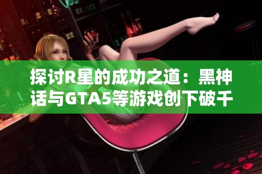 探讨R星的成功之道：黑神话与GTA5等游戏创下破千万佳绩