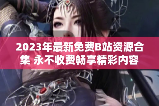 2023年最新免费B站资源合集 永不收费畅享精彩内容