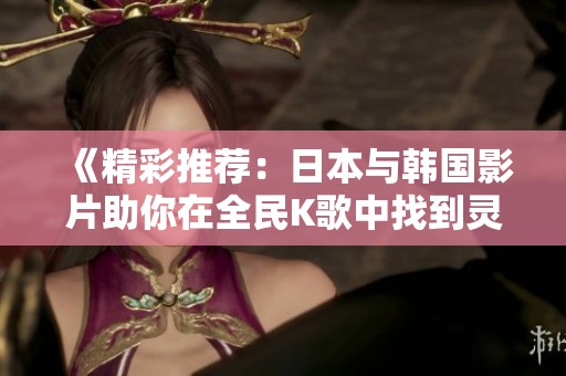 《精彩推荐：日本与韩国影片助你在全民K歌中找到灵感》