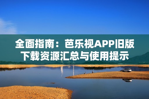 全面指南：芭乐视APP旧版下载资源汇总与使用提示