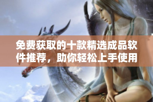 免费获取的十款精选成品软件推荐，助你轻松上手使用