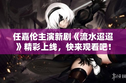 任嘉伦主演新剧《流水迢迢》精彩上线，快来观看吧！