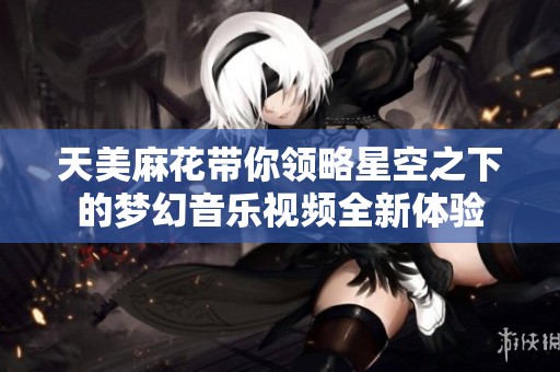 天美麻花带你领略星空之下的梦幻音乐视频全新体验