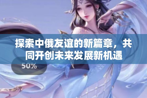 探索中俄友谊的新篇章，共同开创未来发展新机遇