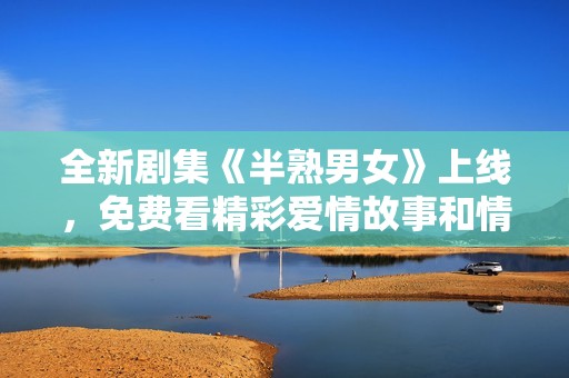 全新剧集《半熟男女》上线，免费看精彩爱情故事和情感纠葛