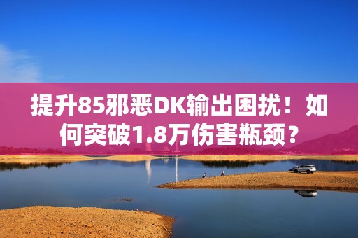 提升85邪恶DK输出困扰！如何突破1.8万伤害瓶颈？