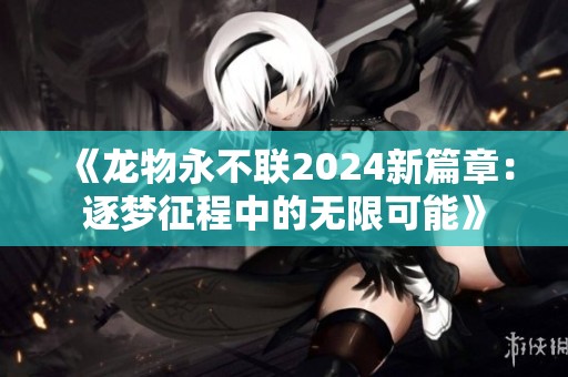 《龙物永不联2024新篇章：逐梦征程中的无限可能》
