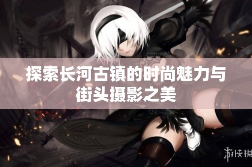 探索长河古镇的时尚魅力与街头摄影之美