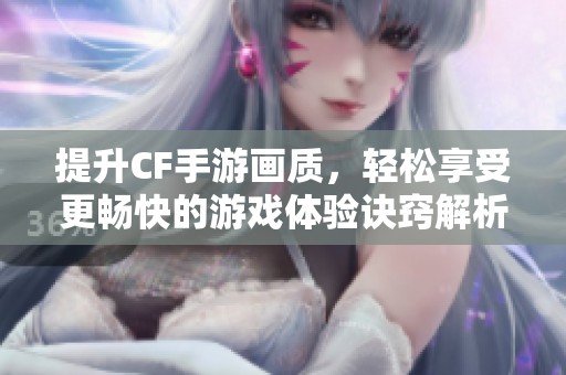 提升CF手游画质，轻松享受更畅快的游戏体验诀窍解析
